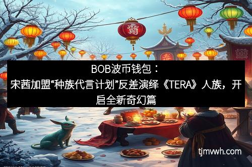 BOB波币钱包：宋茜加盟“种族代言计划”反差演绎《TERA》人族，开启全新奇幻篇章